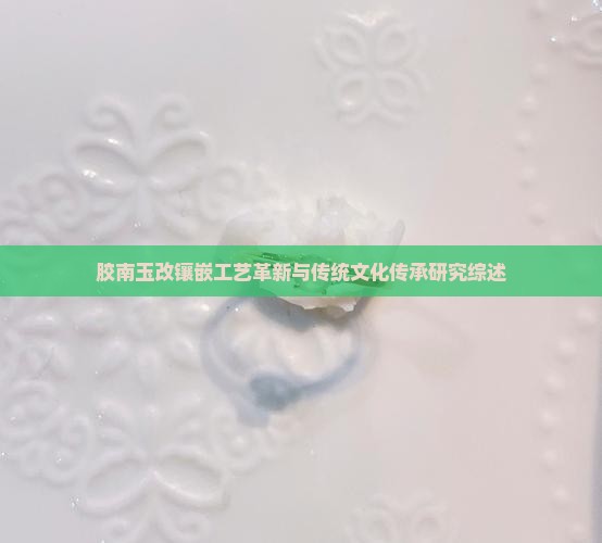 胶南玉改镶嵌工艺革新与传统文化传承研究综述