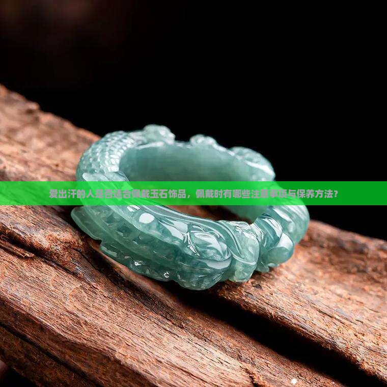 爱出汗的人是否适合佩戴玉石饰品，佩戴时有哪些注意事项与保养方法？