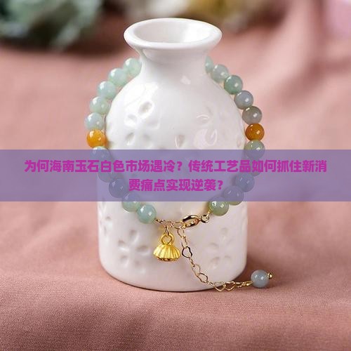为何海南玉石白色市场遇冷？传统工艺品如何抓住新消费痛点实现逆袭？