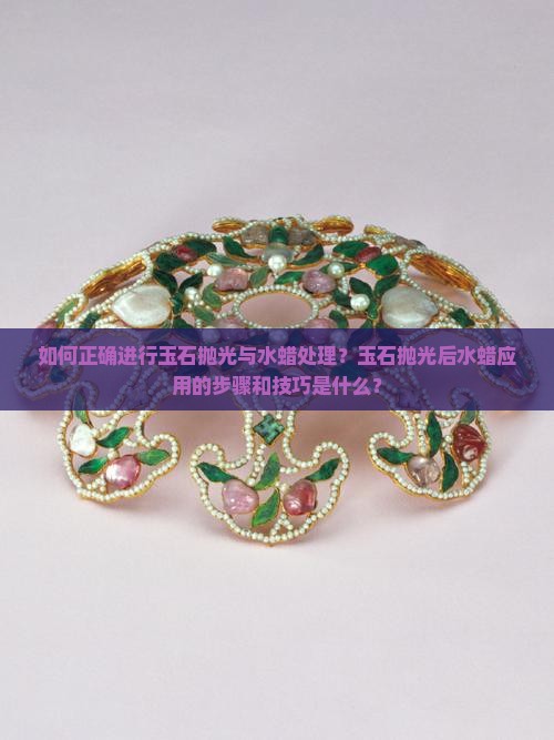 如何正确进行玉石抛光与水蜡处理？玉石抛光后水蜡应用的步骤和技巧是什么？