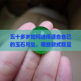 五十多岁如何选择适合自己的玉石吊坠，哪些款式既显气质又避雷踩坑？