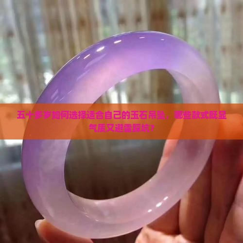 五十多岁如何选择适合自己的玉石吊坠，哪些款式既显气质又避雷踩坑？