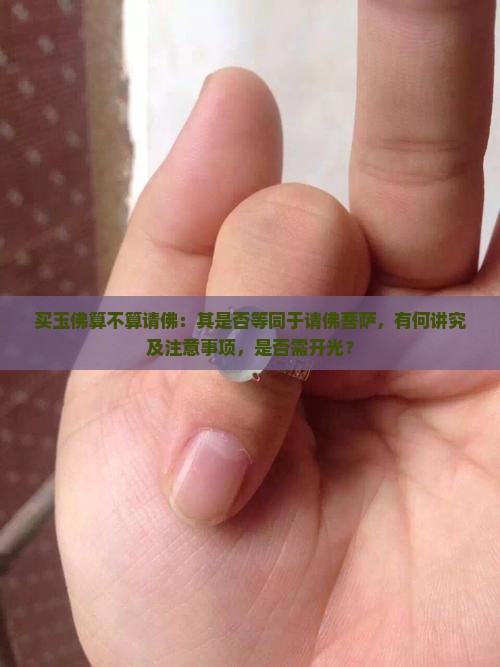 买玉佛算不算请佛：其是否等同于请佛菩萨，有何讲究及注意事项，是否需开光？