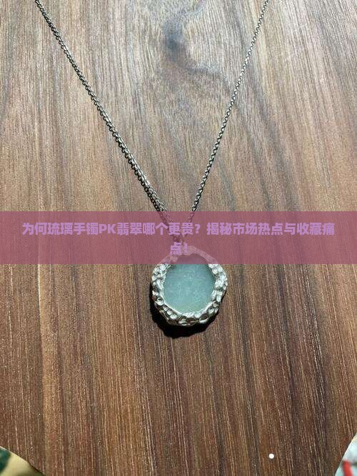 为何琉璃手镯PK翡翠哪个更贵？揭秘市场热点与收藏痛点！