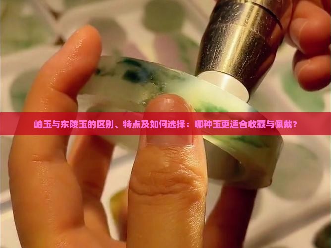 岫玉与东陵玉的区别、特点及如何选择：哪种玉更适合收藏与佩戴？