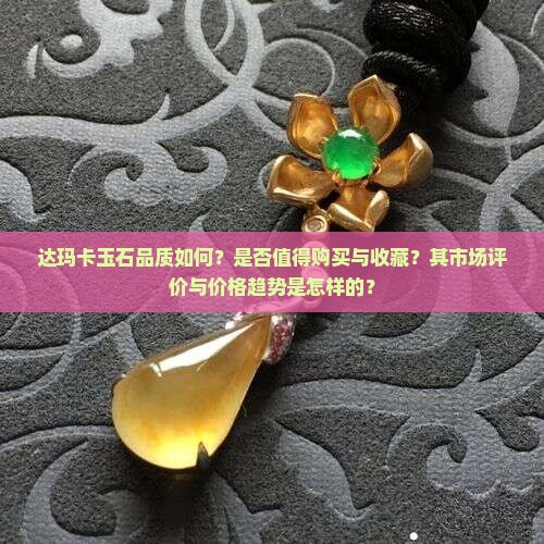 达玛卡玉石品质如何？是否值得购买与收藏？其市场评价与价格趋势是怎样的？