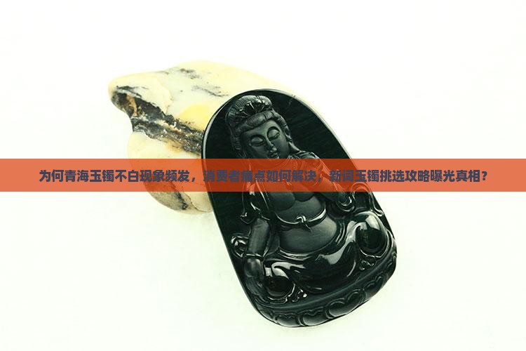 为何青海玉镯不白现象频发，消费者痛点如何解决，新词玉镯挑选攻略曝光真相？
