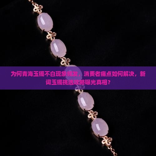 为何青海玉镯不白现象频发，消费者痛点如何解决，新词玉镯挑选攻略曝光真相？