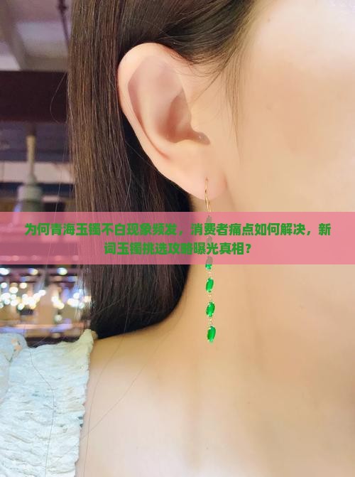 为何青海玉镯不白现象频发，消费者痛点如何解决，新词玉镯挑选攻略曝光真相？