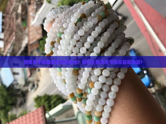 经常用手抚摸翡翠是否恰当？如何正确清洁与保养翡翠饰品？