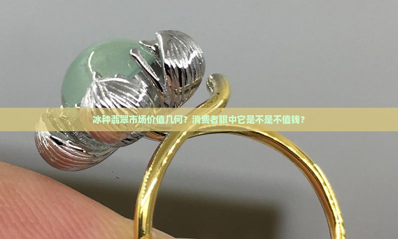 冰种翡翠市场价值几何？消费者眼中它是不是不值钱？