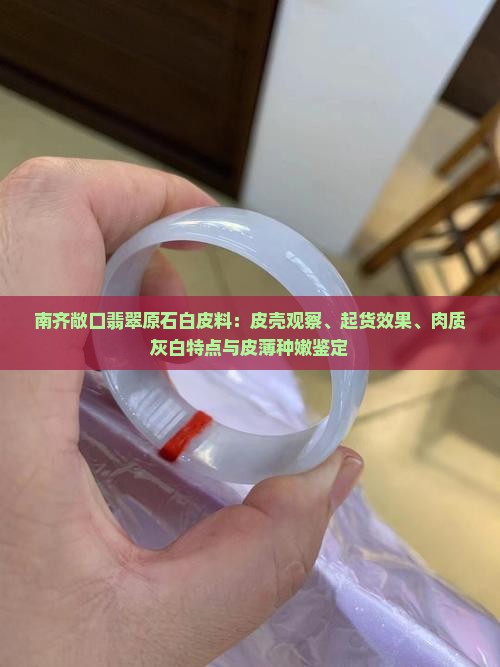 南齐敞口翡翠原石白皮料：皮壳观察、起货效果、肉质灰白特点与皮薄种嫩鉴定