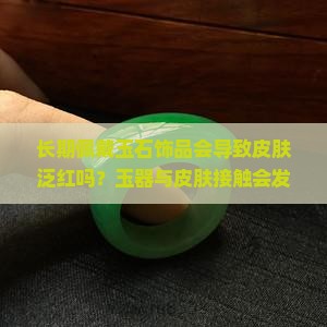 长期佩戴玉石饰品会导致皮肤泛红吗？玉器与皮肤接触会发生哪些反应？