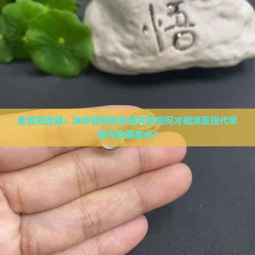 老翡翠迷疑：冰种翡翠的质量究竟如何才能满足现代审美与收藏痛点？