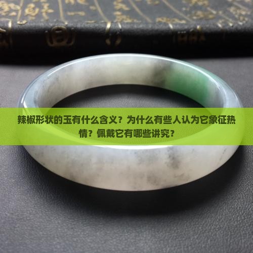 辣椒形状的玉有什么含义？为什么有些人认为它象征热情？佩戴它有哪些讲究？