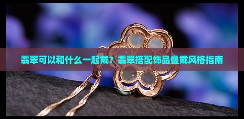 翡翠可以和什么一起戴？翡翠搭配饰品叠戴风格指南