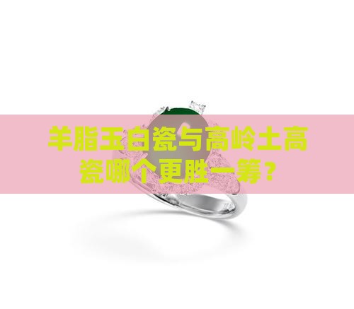 羊脂玉白瓷与高岭土高瓷哪个更胜一筹？
