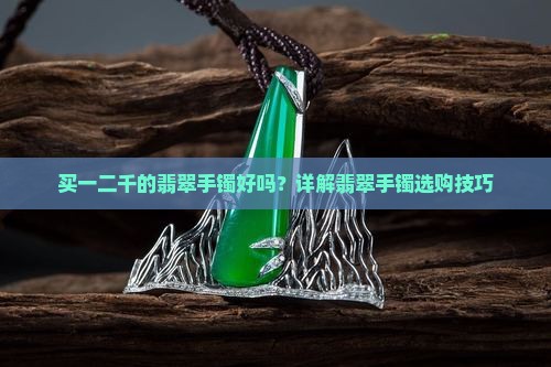 买一二千的翡翠手镯好吗？详解翡翠手镯选购技巧