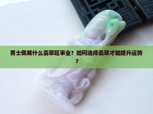 男士佩戴什么翡翠旺事业？如何选择翡翠才能提升运势？