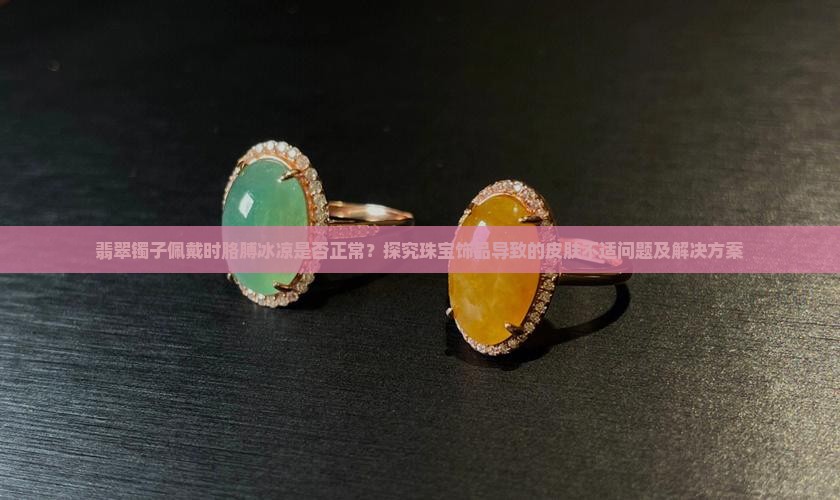 翡翠镯子佩戴时胳膊冰凉是否正常？探究珠宝饰品导致的皮肤不适问题及解决方案