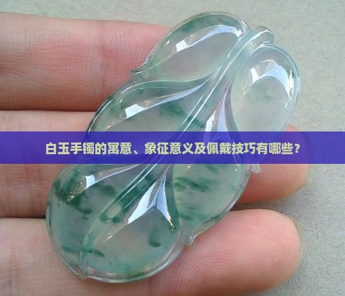 白玉手镯的寓意、象征意义及佩戴技巧有哪些？