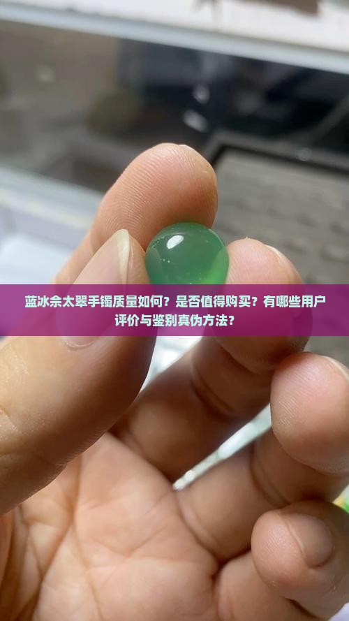蓝冰佘太翠手镯质量如何？是否值得购买？有哪些用户评价与鉴别真伪方法？