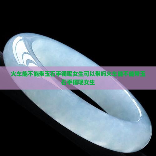 火车能不能带玉石手镯呢女生 火车能不能带玉石手镯呢女生