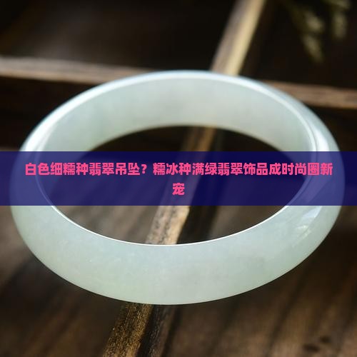 白色细糯种翡翠吊坠？糯冰种满绿翡翠饰品成时尚圈新宠