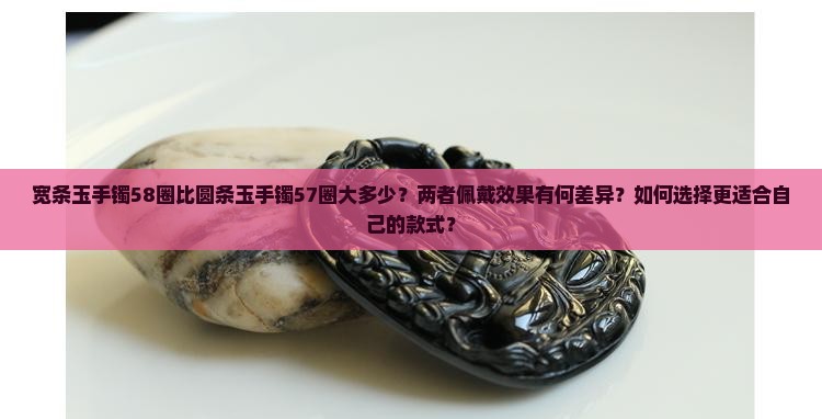 宽条玉手镯58圈比圆条玉手镯57圈大多少？两者佩戴效果有何差异？如何选择更适合自己的款式？