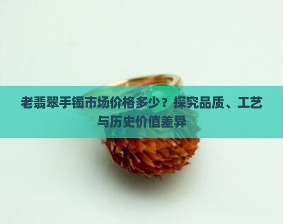 老翡翠手镯市场价格多少？探究品质、工艺与历史价值差异