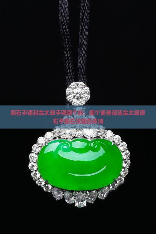 原石手镯和佘太翠手镯哪个好，哪个更美观及佘太翠原石手镯石纹能否养消