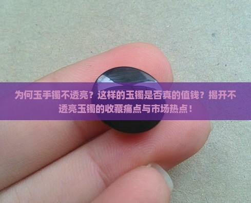 为何玉手镯不透亮？这样的玉镯是否真的值钱？揭开不透亮玉镯的收藏痛点与市场热点！