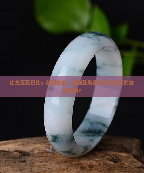 库车玉石巴扎：如何挑选、鉴别及购买库车宝玉石的终极指南？