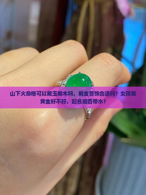 山下火命格可以戴玉戴木吗，戴金首饰合适吗？女孩戴黄金好不好，起名能否带水？