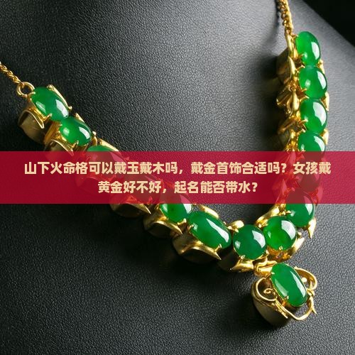 山下火命格可以戴玉戴木吗，戴金首饰合适吗？女孩戴黄金好不好，起名能否带水？