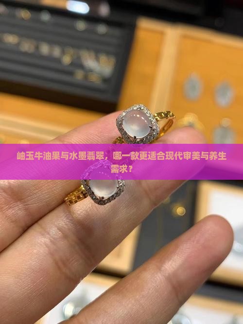 岫玉牛油果与水墨翡翠，哪一款更适合现代审美与养生需求？