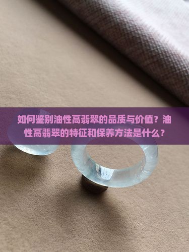 如何鉴别油性高翡翠的品质与价值？油性高翡翠的特征和保养方法是什么？