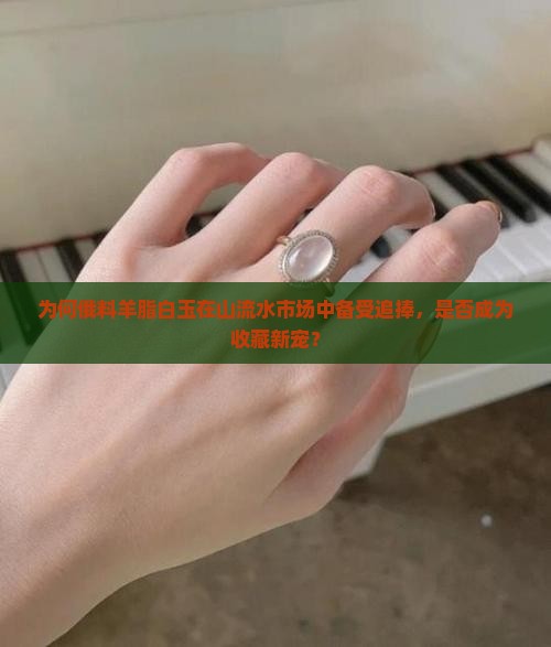 为何俄料羊脂白玉在山流水市场中备受追捧，是否成为收藏新宠？