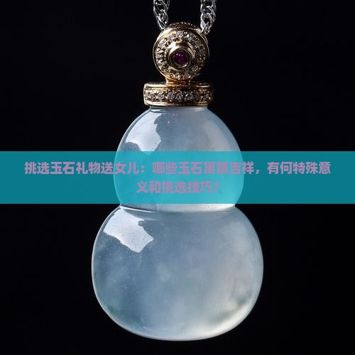 挑选玉石礼物送女儿：哪些玉石寓意吉祥，有何特殊意义和挑选技巧？