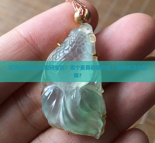 羊脂玉与黑山料如何鉴别？哪个更具收藏价值？哪种更适合佩戴？