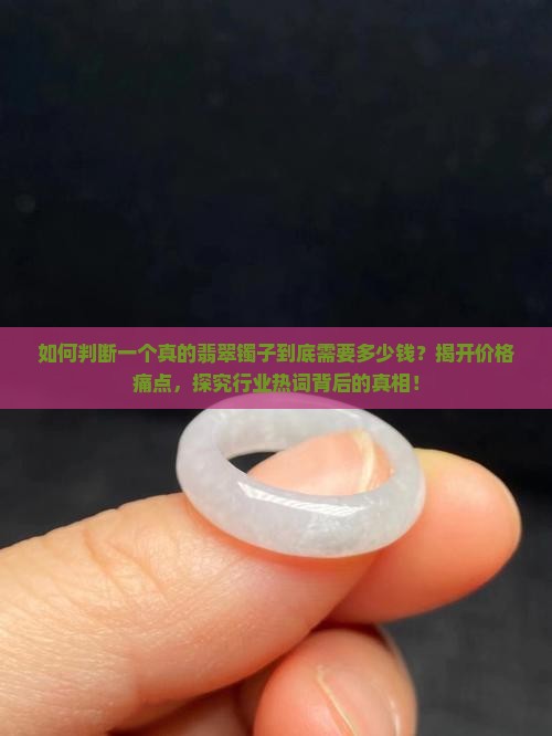 如何判断一个真的翡翠镯子到底需要多少钱？揭开价格痛点，探究行业热词背后的真相！
