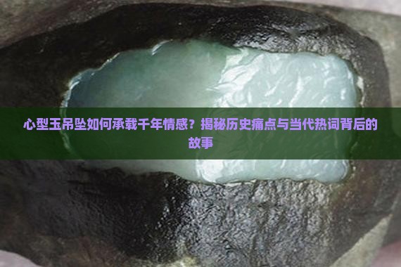 心型玉吊坠如何承载千年情感？揭秘历史痛点与当代热词背后的故事