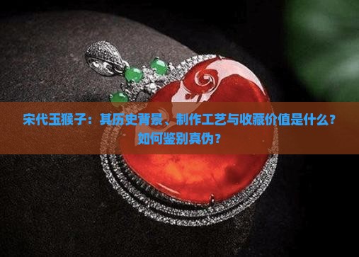 宋代玉猴子：其历史背景、制作工艺与收藏价值是什么？如何鉴别真伪？