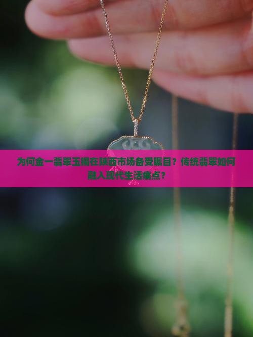 为何金一翡翠玉镯在陕西市场备受瞩目？传统翡翠如何融入现代生活痛点？