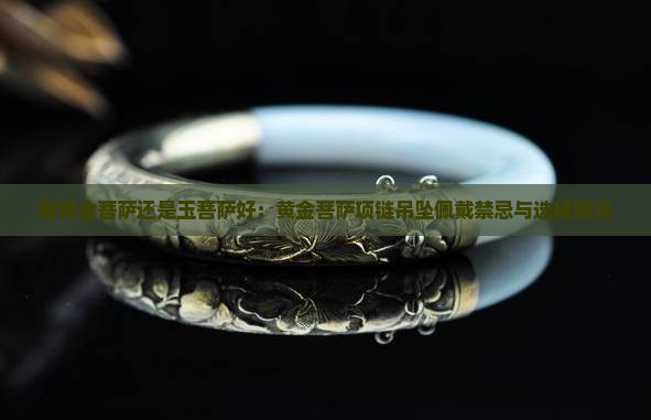 戴黄金菩萨还是玉菩萨好：黄金菩萨项链吊坠佩戴禁忌与选择建议