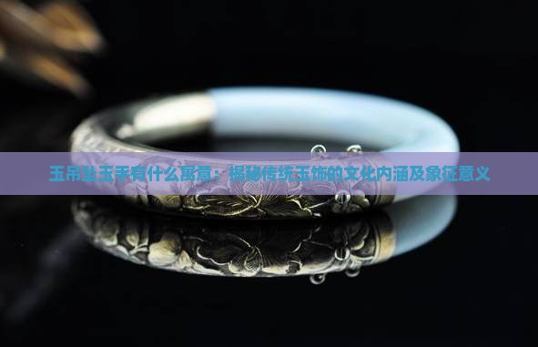 玉吊坠玉手有什么寓意：揭秘传统玉饰的文化内涵及象征意义