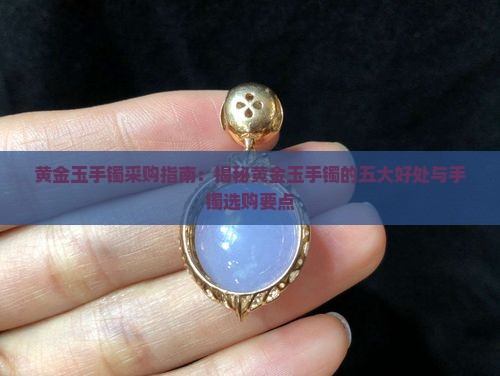 黄金玉手镯采购指南：揭秘黄金玉手镯的五大好处与手镯选购要点