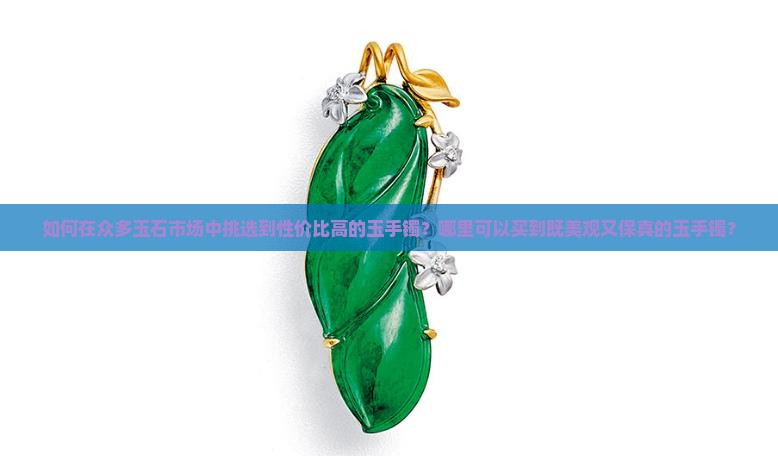 如何在众多玉石市场中挑选到性价比高的玉手镯？哪里可以买到既美观又保真的玉手镯？