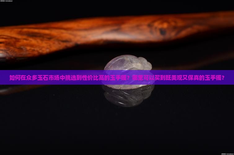如何在众多玉石市场中挑选到性价比高的玉手镯？哪里可以买到既美观又保真的玉手镯？