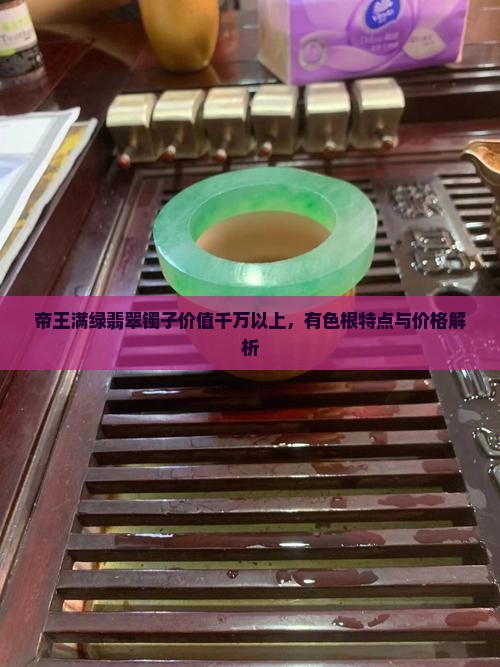 帝王满绿翡翠镯子价值千万以上，有色根特点与价格解析